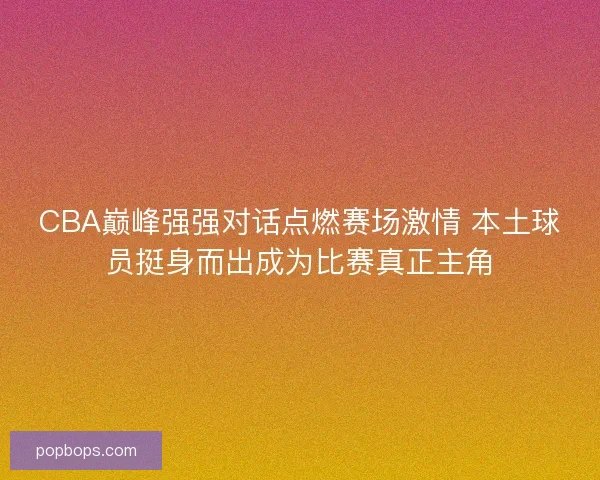 CBA巅峰强强对话点燃赛场激情 本土球员挺身而出成为比赛真正主角 CBA巅峰强强对话点燃赛场激情 本土球员挺身而出成为比赛真正主角