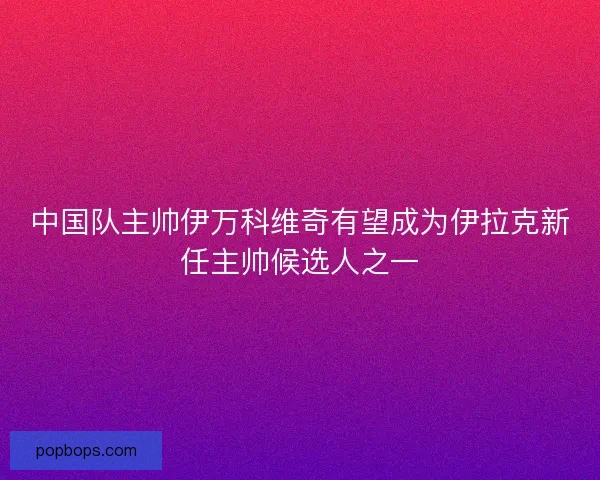 中国队主帅伊万科维奇有望成为伊拉克新任主帅候选人之一 中国队主帅伊万科维奇有望成为伊拉克新任主帅候选人之一