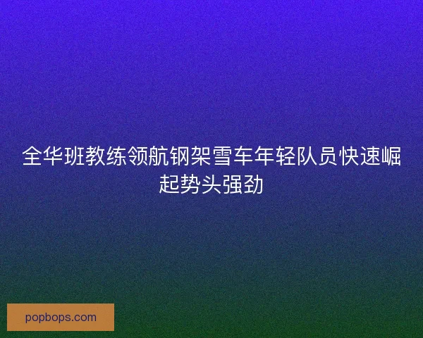 全华班教练领航钢架雪车年轻队员快速崛起势头强劲