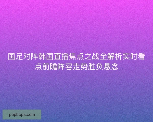 国足对阵韩国直播焦点之战全解析实时看点前瞻阵容走势胜负悬念 国足对阵韩国直播焦点之战全解析实时看点前瞻阵容走势胜负悬念