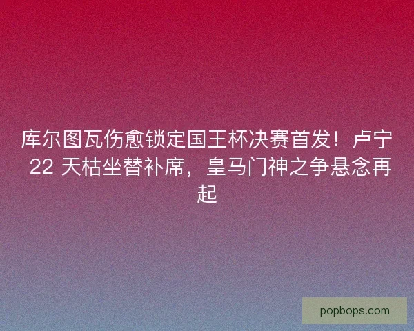 库尔图瓦伤愈锁定国王杯决赛首发！卢宁 22 天枯坐替补席，皇马门神之争悬念再起