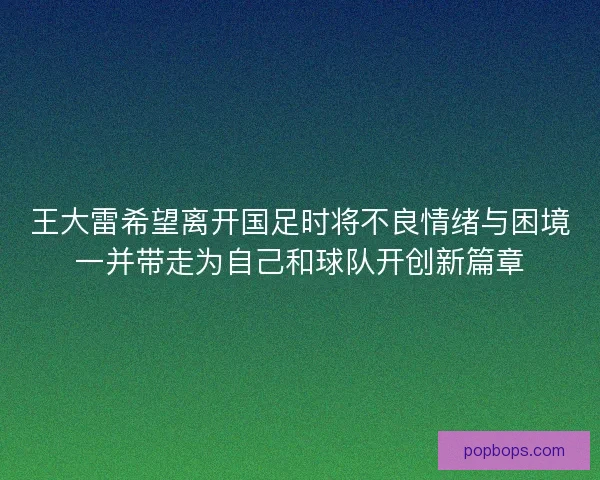 王大雷希望离开国足时将不良情绪与困境一并带走为自己和球队开创新篇章 王大雷希望离开国足时将不良情绪与困境一并带走为自己和球队开创新篇章