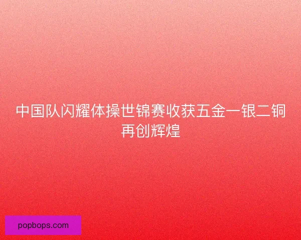 中国队闪耀体操世锦赛收获五金一银二铜再创辉煌 中国队闪耀体操世锦赛收获五金一银二铜再创辉煌