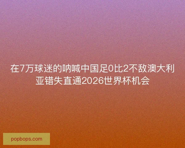 在7万球迷的呐喊中国足0比2不敌澳大利亚错失直通2026世界杯机会 在7万球迷的呐喊中国足0比2不敌澳大利亚错失直通2026世界杯机会