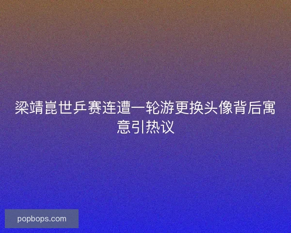梁靖崑世乒赛连遭一轮游更换头像背后寓意引热议 梁靖崑世乒赛连遭一轮游更换头像背后寓意引热议