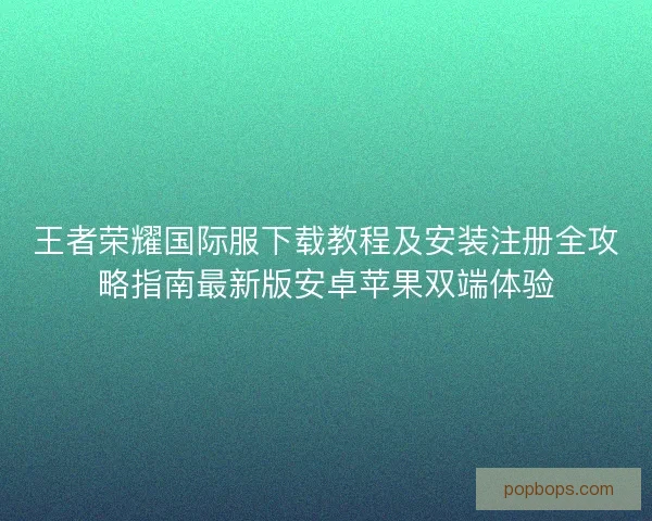 王者荣耀国际服下载教程及安装注册全攻略指南最新版安卓苹果双端体验