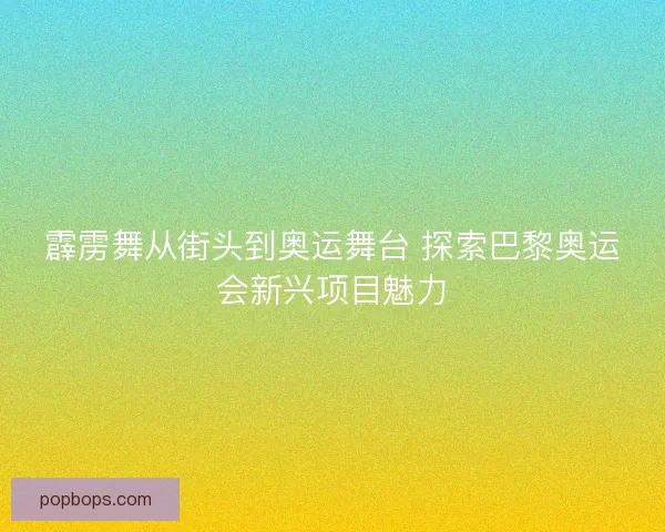 霹雳舞从街头到奥运舞台 探索巴黎奥运会新兴项目魅力