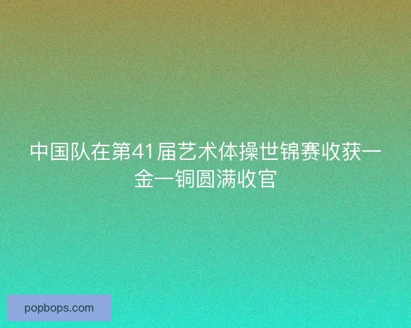 中国队在第41届艺术体操世锦赛收获一金一铜圆满收官