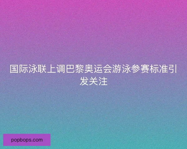 国际泳联上调巴黎奥运会游泳参赛标准引发关注
