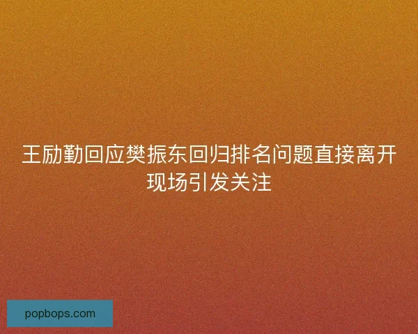 王励勤回应樊振东回归排名问题直接离开现场引发关注