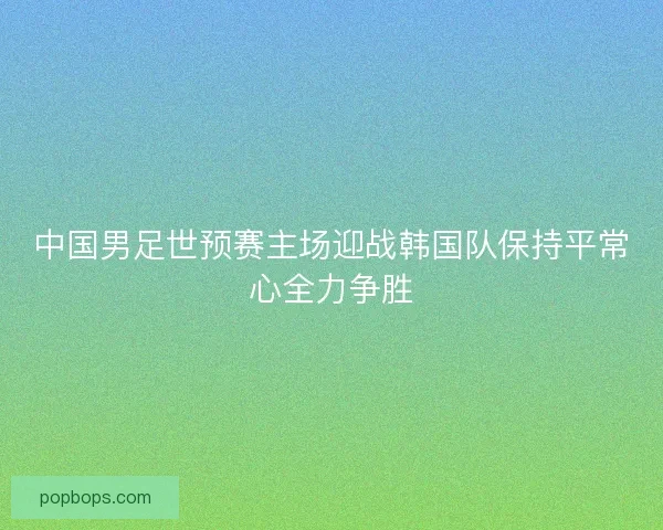 中国男足世预赛主场迎战韩国队保持平常心全力争胜