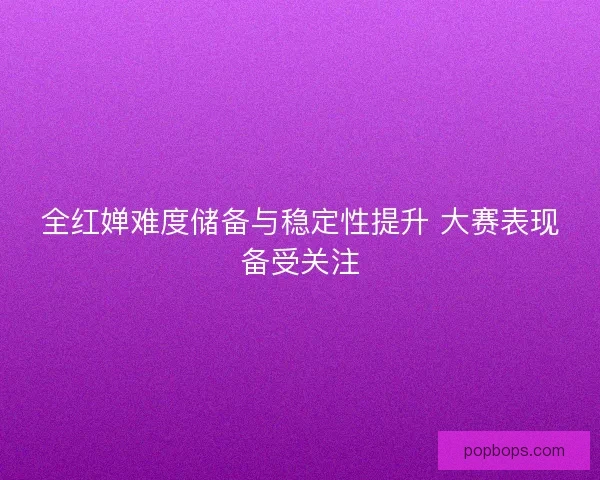 全红婵难度储备与稳定性提升 大赛表现备受关注