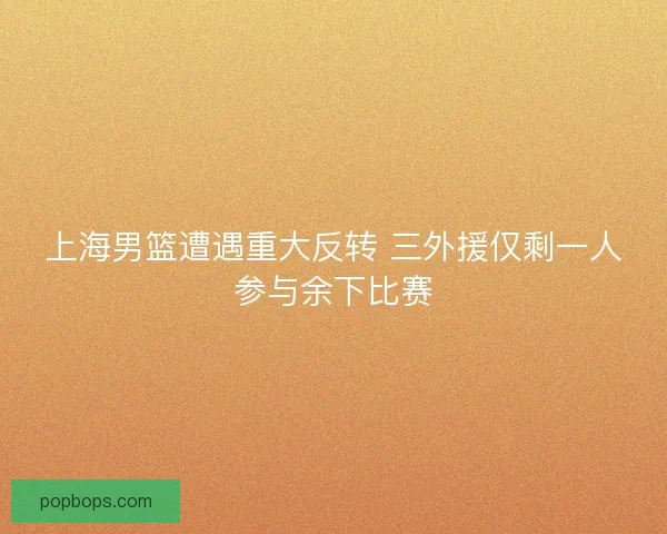 上海男篮遭遇重大反转 三外援仅剩一人参与余下比赛