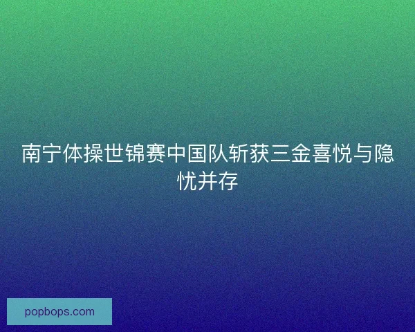南宁体操世锦赛中国队斩获三金喜悦与隐忧并存 南宁体操世锦赛中国队斩获三金喜悦与隐忧并存